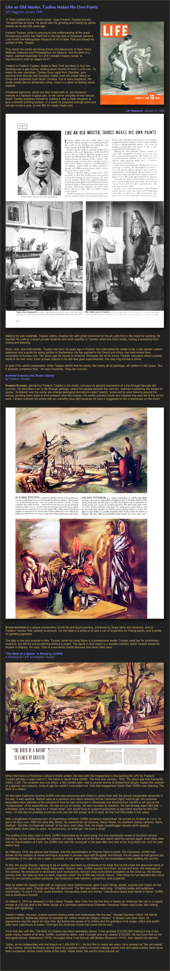 Like an Old Master, Taubes Makes His Own Paints
LIFE Magazine, January 1940

￼“If Titian walked into my studio today,” says Frederic Taubes proudly, “he would feel at home. He would see me grinding and mixing my paints exactly as he did 400 years ago.

Frederic Taubes’ pride in carrying on the craftsmanship of the great Renaissance artists has lifted him to the top rank of American painters.
Last month the Metropolitan Museum of Art in New York purchased his portrait of Mrs. Taubes.

This month his works are being shown simultaneously at New York’s Midtown Galleries and Philadelphia’s Art Alliance. And his Birth of a Nation, painted especially for LIFE’s modern-history series, is reproduced in color on pages 40-41.”

Visitors to Frederic Taubes’ studio in New York are likely to find him bending over a gas burner, melting down chunks of resin in a tin can. To make his own varnishes, Taubes buys copal from Zanzibar, gum dammar from Borneo and Sumatra, mastic from the Greek island of Chios and turpentine from North Carolina. Full of spicy fragrance, his studio smells like an alchemist’s shop. Once in a while his boiling resins explode.￼

Powdered pigments, which are later mixed with oil, are stored on shelves in a rainbow of glass jars. In the corner are piles of raw canvas, which Taubes prepares himself by coating it with a chalk emulsion to give a smooth painting surface. In a week he prepares enough paint and canvas to last a year, at one fifth the ready made cost.

￼
Making his own materials, Taubes claims, inspires him with great reverence for his art, puts him in the mood for painting. He teaches his craft to a dozen private students who work together in Taubes’ small one room studio, having a wonderful time mixing and brewing.

Short, neat, and enthusiastic, Taubes was born 39 years ago in Poland, has interrupted his career to be a sign painter, patent salesman and a guide for skiing parties in Switzerland. He has painted in the Orient and Africa, has held shows from Jerusalem to Kansas City. Ten years ago he moved to America. Strangely, for all his travel, Taubes’ canvases reflect a poetic world in his own mind. Even prosaic objects in his still lifes glow supernaturally. His reds ring out like a chime.

In spite if his careful preparation, Artist Taubes admits that his works, like nearly all oil paintings, will darken in 400 years. “But if anybody complains then,” he says cheerfully, “they can sue me.”

Summer Evening and Studio Interior
by Frederic Taubes

Summer Evening, painted by Frederic Taubes in his studio, conveys his general impression of a trip through Nevada last summer. He describes it as “a trip through geology” where the people beneath the vast sky “seemed crushed by the weight of space.” Scattered over the scene are strange geological formations called “stacks,” produced by wind blowing around the mesas, grinding them down to their present cone-like shapes. His swiftly painted clouds and crippled tree also tell of the wind’s work. Taubes suffuses his scene with an unearthly blue light because he says it suggested to him a landscape on the moon.

￼
Studio Interior is a unique combination of still-life and figure painting, enlivened by sharp lights and shadows, and by Frederic Taubes’ free, speedy brushwork. On the table is a bottle of oil and a can of turpentine for mixing paints, and a pestle for grinding pigments.

The lady in the pink sweater is Mrs. Taubes, while the nude figure is a professional model. Taubes used her for preliminary sketches, but did the actual painting without a model. The figure in blue (right) is a wooden manikin which Taubes keeps for studies in drapery. He says, “She is a wonderful model because she never talks back.”
“The Birth of a Nation” is filmed by Griffith
A Painting for LIFE by Frederic Taubes￼When the history of American culture is finally written, the man with the megaphone in this painting for LIFE by Frederic Taubes will play a major part in it. His name is David Wark Griffith. The time was January, 1915. The place was San Fernando Valley, Calif. The occasion was one which, a few months later, was to arouse storms of protest and delight, hasten the creation of a gigantic new industry, bring of age the world’s most potent art. With that megaphone David Wark Griffith was directing The Birth of a Nation.

On this calm California morning Griffith was less concerned with history’s verdict than with the almost insuperable obstacles in his way. It was wartime. Horses were at a premium and cotton sheeting for his Clansmen (right) hard to get. His business associates were alarmed at the unheard-of time he had consumed in rehearsals and shooting-four months in all- and at the “recklessness” of his expenditures. He had run out of money. He was hounded by creditors. He had already spent $65,000 — a fantastic sum in those days for a “nickel show”- and would have to suspend production to beg friend and foe for $45,000 more. On this day he probably could not even pay the 500 extras, at $3 a head, for the Civil War battle in the valley.

With a singleness of purpose born of stupendous ambition, Griffith remained unperturbed. He arrived on location at 3 a.m. to get a full day’s sun. With him were Billy Bitzer, his cameraman (at camera), Raoul Walsh, his assistant (below camera), Henry Walthall, “the little Confederate colonel” of his story, and Lillian Gish, his fragile carpetbagger heroine (both seated). Significantly, there were no grips, no electricians, no script girl, not even a script.

The outline of his story clear in mind, Griffith improvised as he went along. For one spectacular scene of Southern armies marching, he had extras go past the camera, run back to the end of the line and march past the camera again. Even Miss Gish was an improvisation of a sort, but Griffith had cast this young girl in the lead after one look at her long blond hair and her pale, wistful face.
By February 1915, the picture was finished. Into this dramatization of Thomas Dixon’s novel, The Clansman, Griffith had thrown all the mastery of movie technique acquired in pioneer days with Biograph and Mutual. For six years he had ground out, sometimes at the rate of one a week, hundreds of one- and two-reel thrillers for the nickelodeons then spotting the country.

At first, the young director, aspiring to be an author, had been so ashamed of his trade that he hid under the assumed name of Lawrence Griffith. But crude though these early “flickers” were, Griffith learned from them, by trial and error, the language of the camera. He introduced or developed such revolutionary devices (now everywhere accepted) as the close-up, the moving camera shot, the fade-out and cut-back, originally called “the Griffith last minute rescue.” With these he had liberated the movie from its one-camera position paralysis, had endowed it with freedom, movement, and suspense.

Now he edited his newest work with an ingenuity never before known, gave it such timing, speed, surprise and impact as the world had never seen. Friends and foes still demurred. The film was twelve reels long- “a frightful waste and audacious monstrosity.” It cost $110,000, could therefore “not possibly make any money.” Distributors raised their hands in horror. Griffith had to distribute it himself.

On March 3, 1915 he released it in the Liberty Theater, New York. For the first time in history an American film ran in a regular theater at a $2 top and in the White House at a command performance.President Woodrow Wilson said it was “like writing history with lightening.”

Vachel Lindsey, the poet, praised scenes tossing wildly and rhythmically like the sea.” Oswald Garrison Villard, the liberal, condemned its “deliberate attempt to humiliate ten million American (Negro) citizens.” In Boston and other cities, its appearance was the signal for race riots. But before the power of its artistry and the grandeur of its scope, critics and public alike were unanimous in praise. Overnight the American movie had come into its own.

From that day until this, The Birth of a Nation has been repeatedly shown. It has grossed $16,000,000 making it one of the great money makers of all time. Griffith, crushed by debts, sold it outright and only cleared $100,000. He lost even that on his next great picture, Intolerance (1916), recouped fame if not fortune with Broken Blossoms (1919), then lapsed into decline.

Today, as he collaborates with Hal Roach on 1,000,000 B.C., his first film in nearly ten years, he is revered as “the old master” of the cinema, whose technique set the pace for a quarter-century of movie making, whose mob and battle scenes have never been surpassed, whose vision made of the lowly “nickel show” the world’s most popular art.