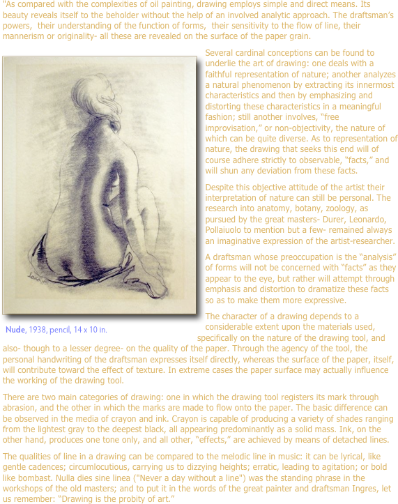 "As compared with the complexities of oil painting, drawing employs simple and direct means. Its beauty reveals itself to the beholder without the help of an involved analytic approach. The draftsman’s powers,  their understanding of the function of forms,  their sensitivity to the flow of line, their mannerism or originality- all these are revealed on the surface of the paper grain.
￼Several cardinal conceptions can be found to underlie the art of drawing: one deals with a faithful representation of nature; another analyzes a natural phenomenon by extracting its innermost characteristics and then by emphasizing and distorting these characteristics in a meaningful fashion; still another involves, “free improvisation,” or non-objectivity, the nature of which can be quite diverse. As to representation of nature, the drawing that seeks this end will of course adhere strictly to observable, “facts,” and will shun any deviation from these facts. 
Despite this objective attitude of the artist their interpretation of nature can still be personal. The research into anatomy, botany, zoology, as pursued by the great masters- Durer, Leonardo, Pollaiuolo to mention but a few- remained always an imaginative expression of the artist-researcher.A draftsman whose preoccupation is the “analysis” of forms will not be concerned with “facts” as they appear to the eye, but rather will attempt through emphasis and distortion to dramatize these facts so as to make them more expressive.
The character of a drawing depends to a considerable extent upon the materials used, ￼specifically on the nature of the drawing tool, and also- though to a lesser degree- on the quality of the paper. Through the agency of the tool, the personal handwriting of the draftsman expresses itself directly, whereas the surface of the paper, itself, will contribute toward the effect of texture. In extreme cases the paper surface may actually influence the working of the drawing tool.
There are two main categories of drawing: one in which the drawing tool registers its mark through abrasion, and the other in which the marks are made to flow onto the paper. The basic difference can be observed in the media of crayon and ink. Crayon is capable of producing a variety of shades ranging from the lightest gray to the deepest black, all appearing predominantly as a solid mass. Ink, on the other hand, produces one tone only, and all other, “effects,” are achieved by means of detached lines.
The qualities of line in a drawing can be compared to the melodic line in music: it can be lyrical, like gentle cadences; circumlocutious, carrying us to dizzying heights; erratic, leading to agitation; or bold like bombast. Nulla dies sine linea ("Never a day without a line") was the standing phrase in the workshops of the old masters; and to put it in the words of the great painter and draftsman Ingres, let us remember: “Drawing is the probity of art.”