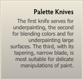 Palette Knives
The first knife serves for underpainting, the second for blending colors and for underpainting large surfaces. The third, with its tapering, narrow blade, is most suitable for delicate manipulations of paint.